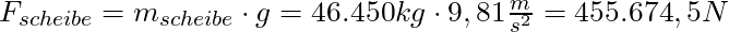 F_{scheibe} = m_{scheibe} \cdot g = 46.450 kg \cdot 9,81 \frac{m}{s^2} = 455.674,5 N