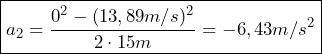  \boxed{a_2 = \frac{0^2 - (13,89 m/s)^2}{2 \cdot 15m} = -6,43 m/s^2}