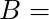   B =