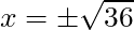 x = \pm\sqrt{36}